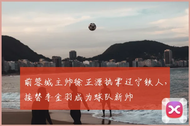 前蓉城主帅徐正源执掌辽宁铁人，接替李金羽成为球队新帅