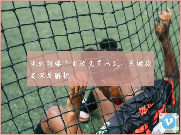 比利时爆冷击败克罗地亚,关键战局深度解析