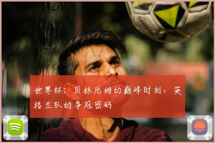 世界杯:贝林厄姆的巅峰时刻,英格兰队的争冠密码