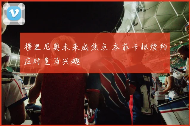 穆里尼奥未来成焦点 本菲卡拟续约应对皇马兴趣