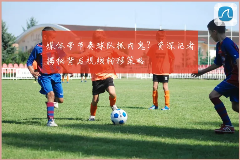 媒体带节奏球队抓内鬼?资深记者揭秘背后视线转移策略
