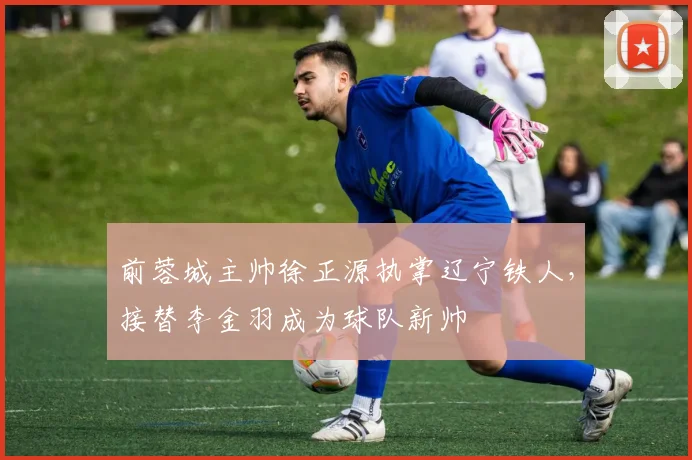 前蓉城主帅徐正源执掌辽宁铁人，接替李金羽成为球队新帅