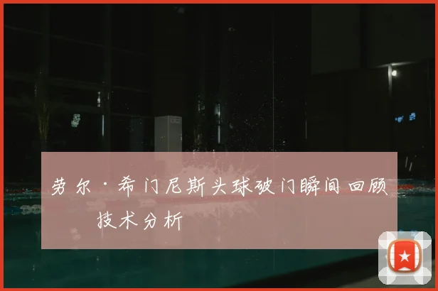劳尔·希门尼斯头球破门瞬间回顾与技术分析