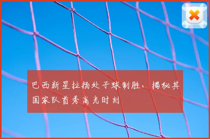 巴西新星拉扬处子球制胜,揭秘其国家队首秀高光时刻