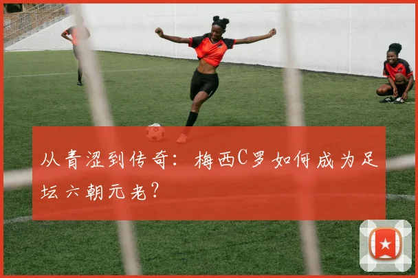 从青涩到传奇：梅西C罗如何成为足坛六朝元老？