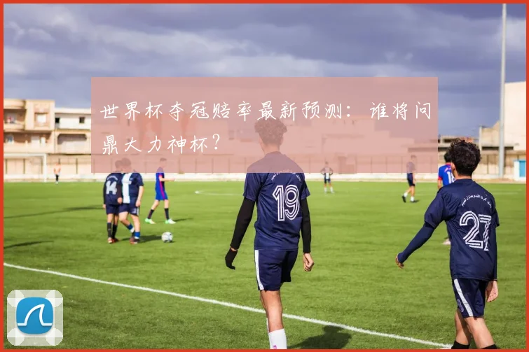 世界杯夺冠赔率最新预测：谁将问鼎大力神杯？