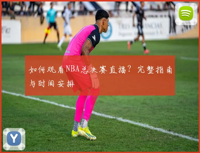 如何观看NBA总决赛直播?完整指南与时间安排