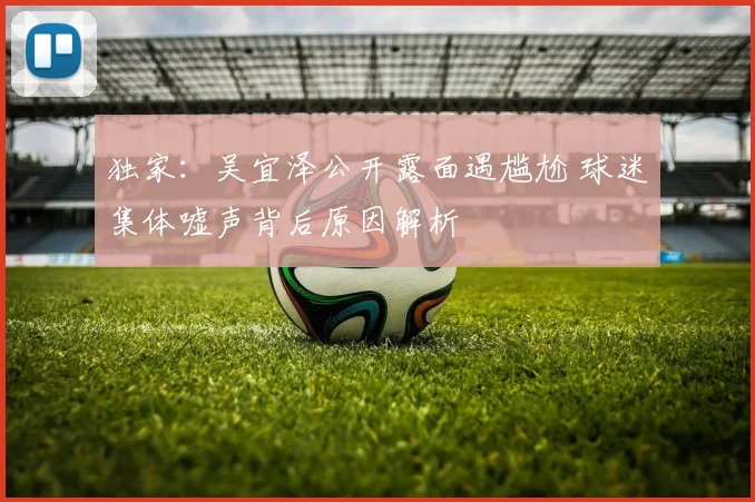 独家:吴宜泽公开露面遇尴尬 球迷集体嘘声背后原因解析