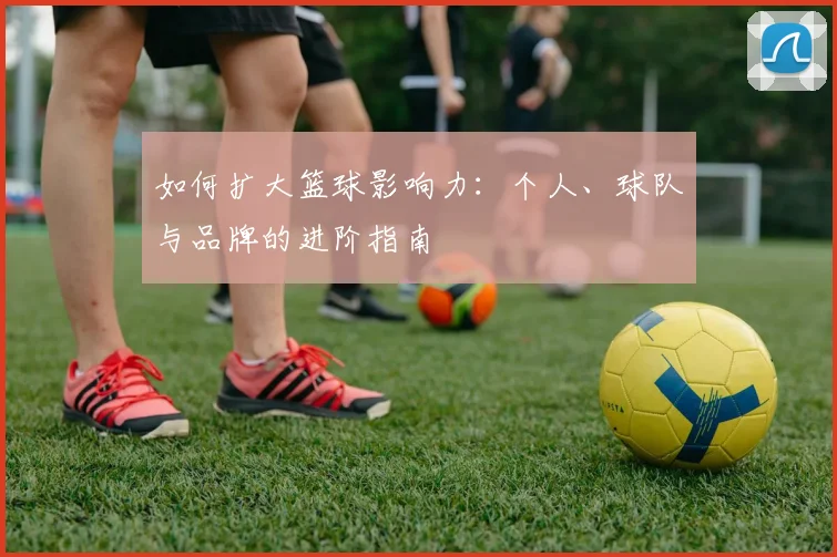 如何扩大篮球影响力:个人、球队与品牌的进阶指南