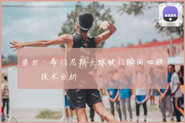 劳尔·希门尼斯头球破门瞬间回顾与技术分析