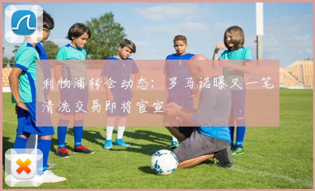 利物浦转会动态:罗马诺曝又一笔清洗交易即将官宣