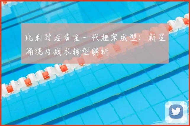 比利时后黄金一代框架成型:新星涌现与战术转型解析