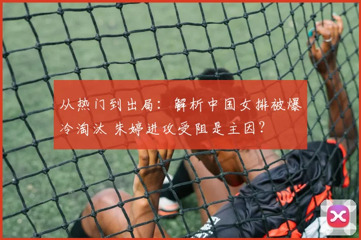 从热门到出局:解析中国女排被爆冷淘汰 朱婷进攻受阻是主因?