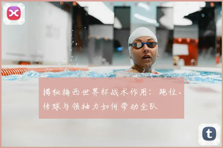 揭秘梅西世界杯战术作用:跑位、传球与领袖力如何带动全队