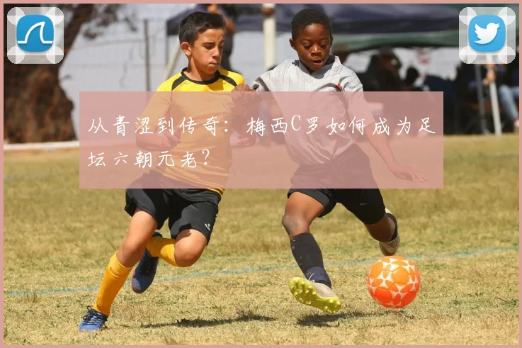 从青涩到传奇:梅西C罗如何成为足坛六朝元老?